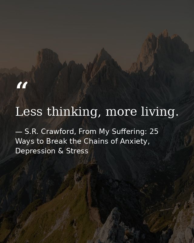 Less thinking, more living. — S.R. Crawford, From My Suffering: 25 Ways to Break the Chains of Anxiety, Depression & Stress