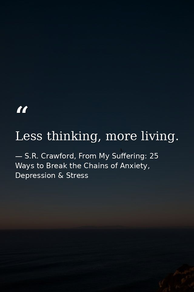Less thinking, more living. — S.R. Crawford, From My Suffering: 25 Ways to Break the Chains of Anxiety, Depression & Stress