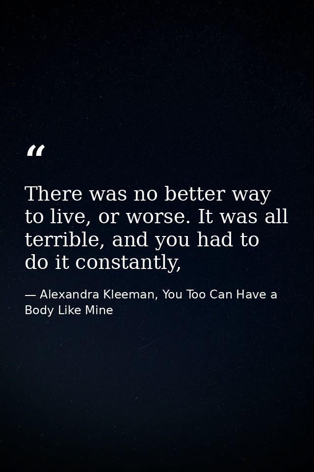 There was no better way to live, or worse. It was all terrible, and you had to do it constantly, — Alexandra Kleeman, You Too Can Have a Body Like Mine