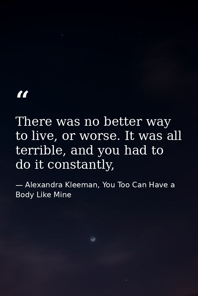 There was no better way to live, or worse. It was all terrible, and you had to do it constantly, — Alexandra Kleeman, You Too Can Have a Body Like Mine