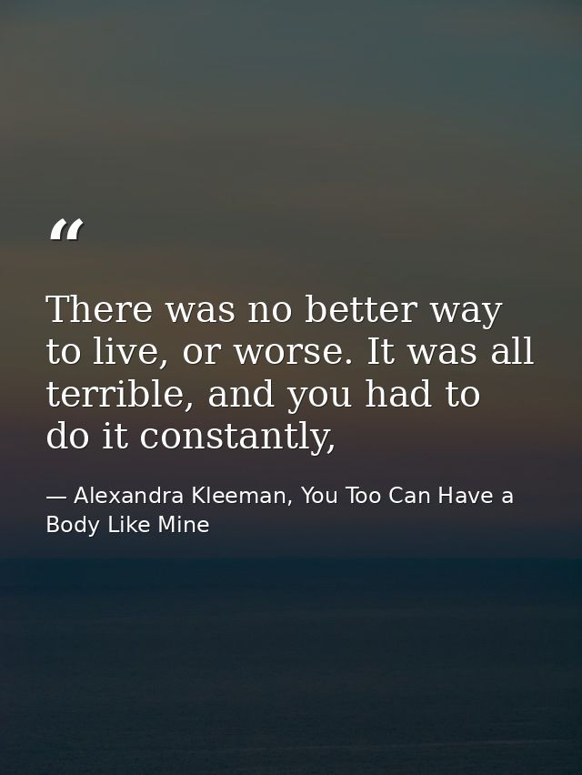 There was no better way to live, or worse. It was all terrible, and you had to do it constantly, — Alexandra Kleeman, You Too Can Have a Body Like Mine