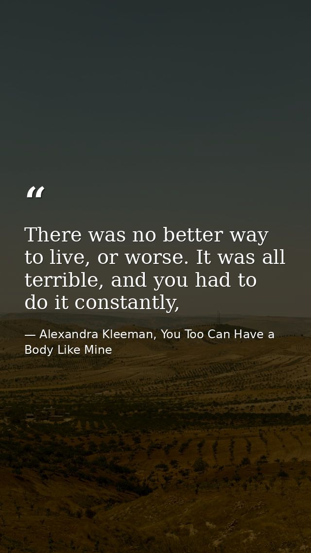 There was no better way to live, or worse. It was all terrible, and you had to do it constantly, — Alexandra Kleeman, You Too Can Have a Body Like Mine