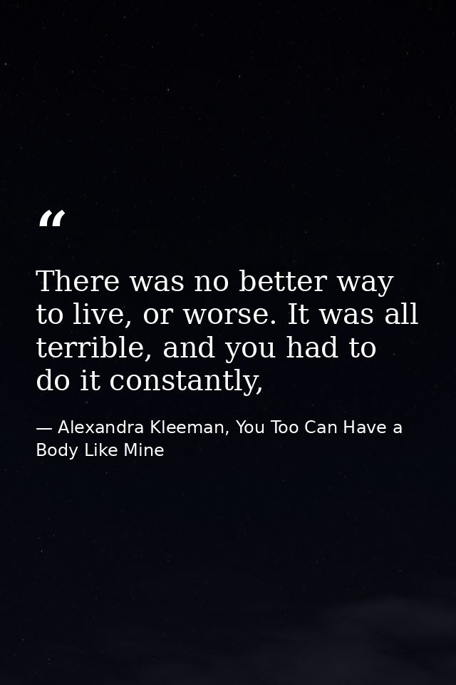 There was no better way to live, or worse. It was all terrible, and you had to do it constantly, — Alexandra Kleeman, You Too Can Have a Body Like Mine