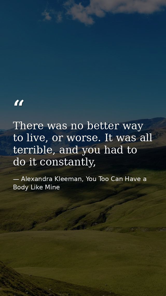 There was no better way to live, or worse. It was all terrible, and you had to do it constantly, — Alexandra Kleeman, You Too Can Have a Body Like Mine