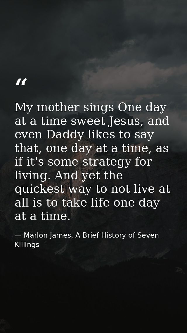 My mother sings One day at a time sweet Jesus, and even Daddy likes to say that, one day at a time, as if it's some stra — Marlon James, A Brief History of Seven Killings