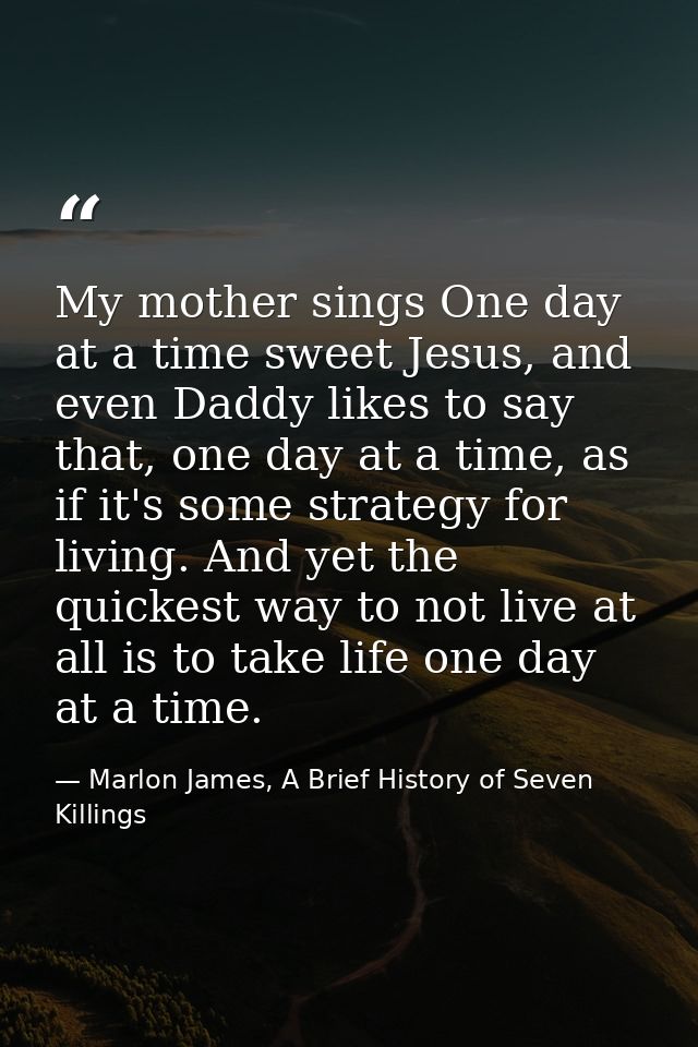 My mother sings One day at a time sweet Jesus, and even Daddy likes to say that, one day at a time, as if it's some stra — Marlon James, A Brief History of Seven Killings