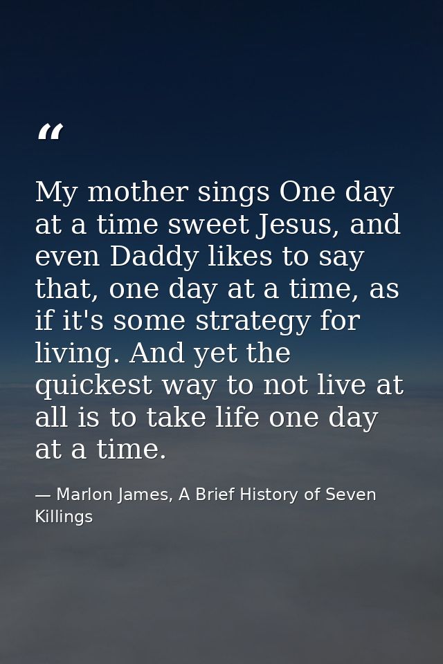 My mother sings One day at a time sweet Jesus, and even Daddy likes to say that, one day at a time, as if it's some stra — Marlon James, A Brief History of Seven Killings