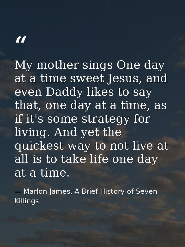My mother sings One day at a time sweet Jesus, and even Daddy likes to say that, one day at a time, as if it's some stra — Marlon James, A Brief History of Seven Killings