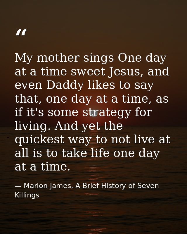 My mother sings One day at a time sweet Jesus, and even Daddy likes to say that, one day at a time, as if it's some stra — Marlon James, A Brief History of Seven Killings
