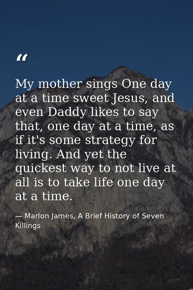 My mother sings One day at a time sweet Jesus, and even Daddy likes to say that, one day at a time, as if it's some stra — Marlon James, A Brief History of Seven Killings