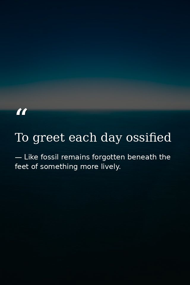 To greet each day ossified — Like fossil remains forgotten beneath the feet of something more lively.