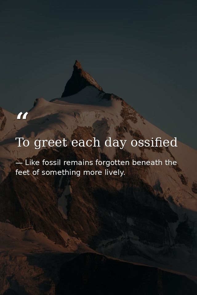 To greet each day ossified — Like fossil remains forgotten beneath the feet of something more lively.