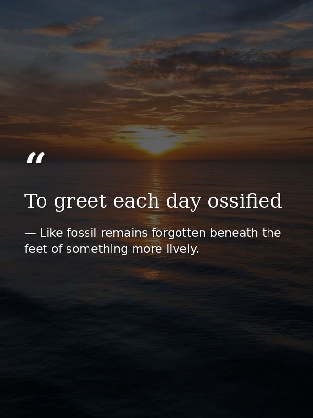 To greet each day ossified — Like fossil remains forgotten beneath the feet of something more lively.