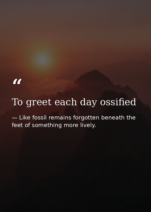 To greet each day ossified — Like fossil remains forgotten beneath the feet of something more lively.