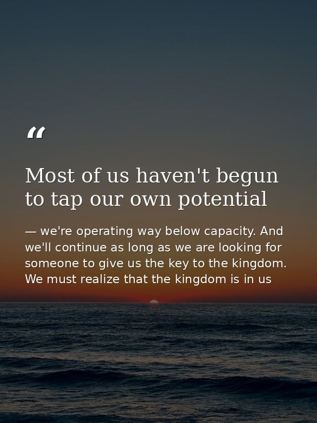 Most of us haven't begun to tap our own potential — we're operating way below capacity. And we'll continue as long as we are looking for someone to give us the key to the kingdom. We must realize that the kingdom is in us