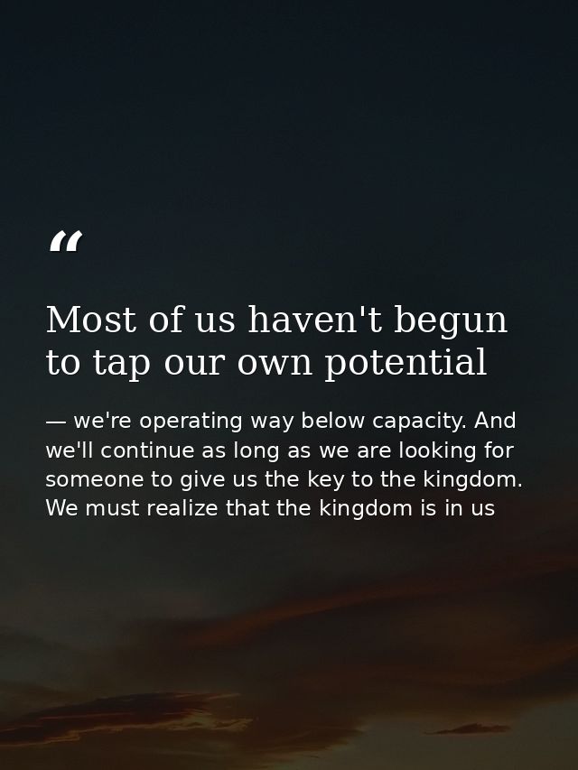 Most of us haven't begun to tap our own potential — we're operating way below capacity. And we'll continue as long as we are looking for someone to give us the key to the kingdom. We must realize that the kingdom is in us