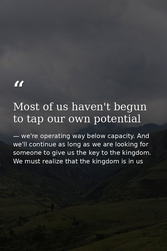 Most of us haven't begun to tap our own potential — we're operating way below capacity. And we'll continue as long as we are looking for someone to give us the key to the kingdom. We must realize that the kingdom is in us