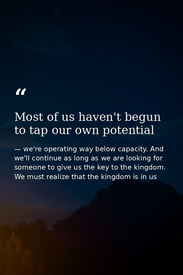 Most of us haven't begun to tap our own potential — we're operating way below capacity. And we'll continue as long as we are looking for someone to give us the key to the kingdom. We must realize that the kingdom is in us
