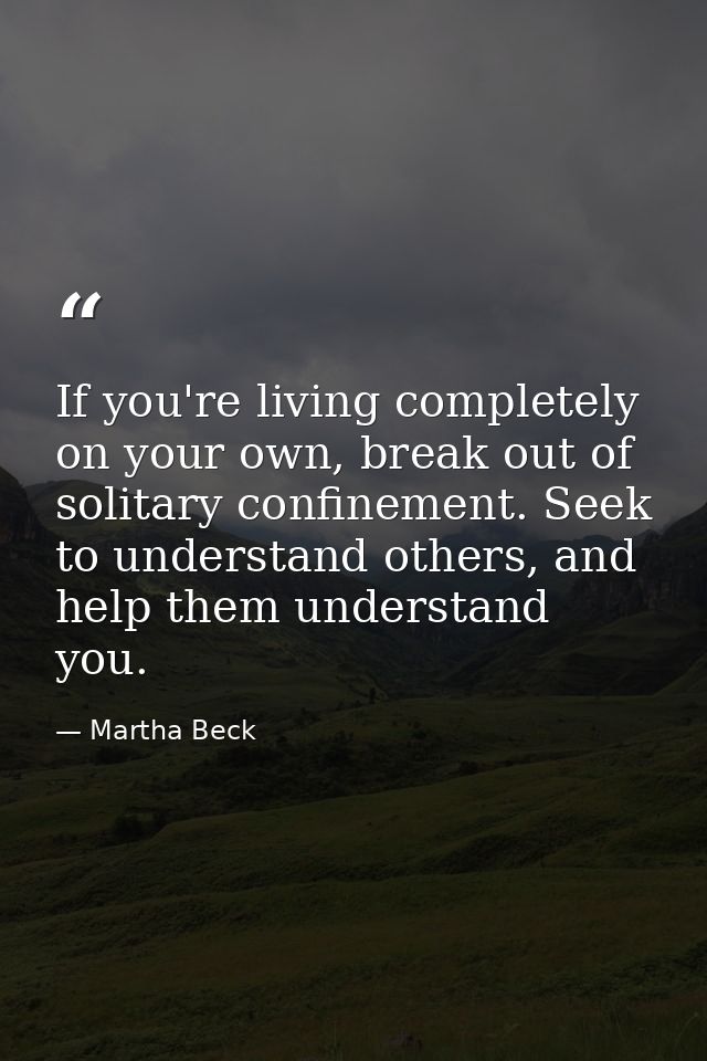 If you're living completely on your own, break out of solitary confinement. Seek to understand others, and help them und — Martha Beck