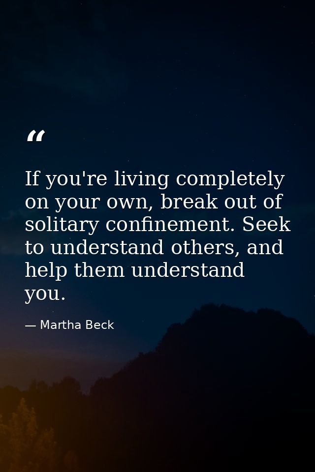 If you're living completely on your own, break out of solitary confinement. Seek to understand others, and help them und — Martha Beck