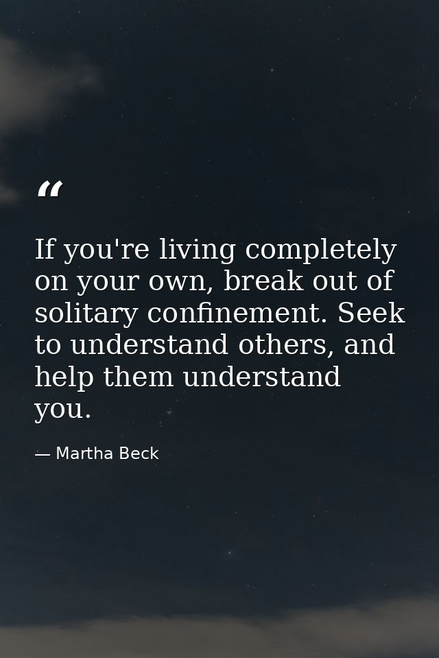 If you're living completely on your own, break out of solitary confinement. Seek to understand others, and help them und — Martha Beck