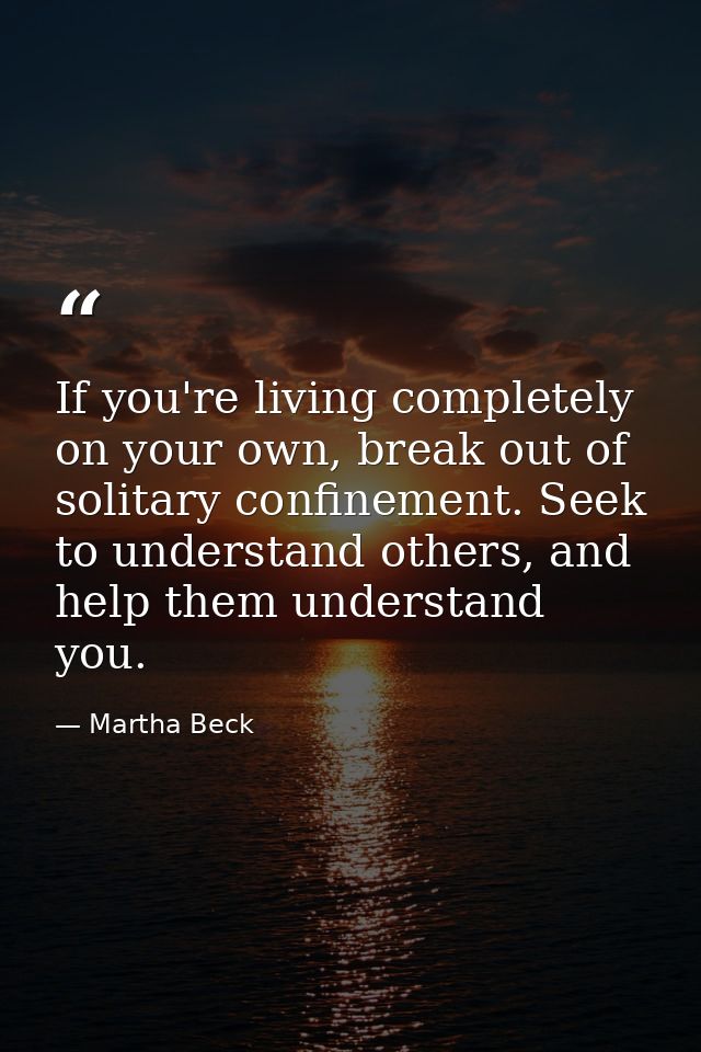 If you're living completely on your own, break out of solitary confinement. Seek to understand others, and help them und — Martha Beck