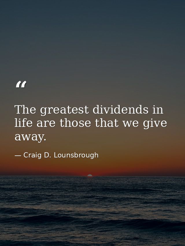 The greatest dividends in life are those that we give away. — Craig D. Lounsbrough