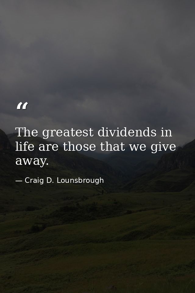The greatest dividends in life are those that we give away. — Craig D. Lounsbrough