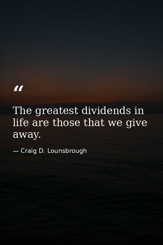 The greatest dividends in life are those that we give away. — Craig D. Lounsbrough