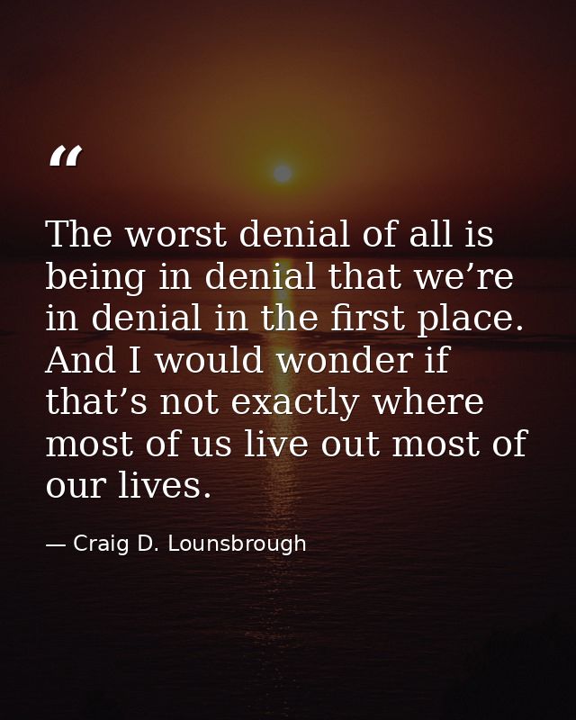 The worst denial of all is being in denial that we’re in denial in the first place. And I would wonder if that’s not exa — Craig D. Lounsbrough