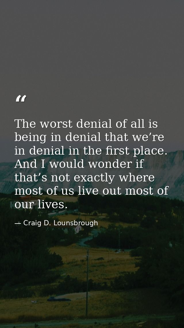 The worst denial of all is being in denial that we’re in denial in the first place. And I would wonder if that’s not exa — Craig D. Lounsbrough