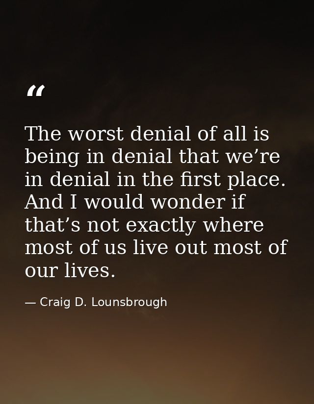 The worst denial of all is being in denial that we’re in denial in the first place. And I would wonder if that’s not exa — Craig D. Lounsbrough