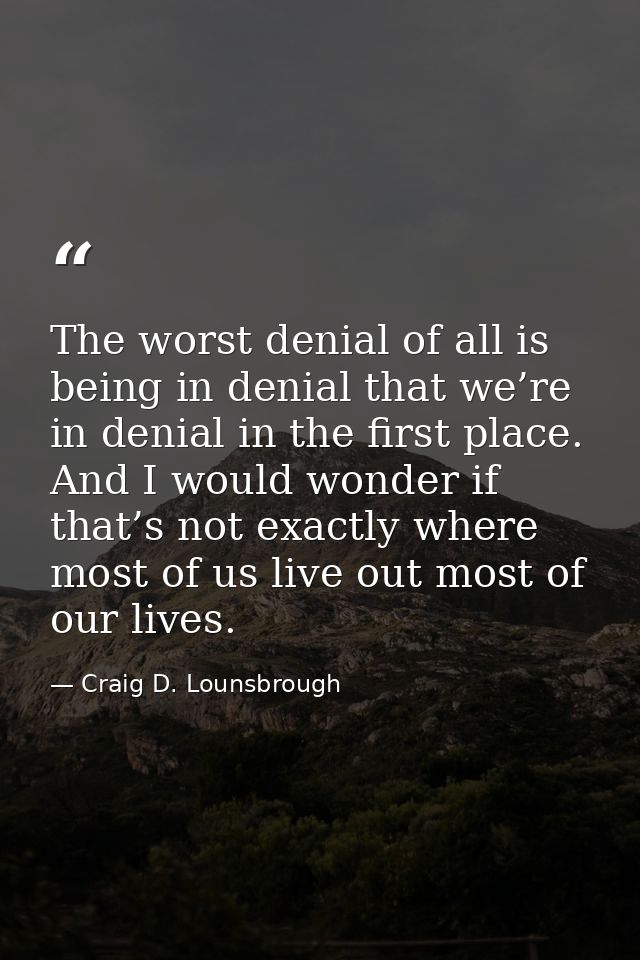 The worst denial of all is being in denial that we’re in denial in the first place. And I would wonder if that’s not exa — Craig D. Lounsbrough