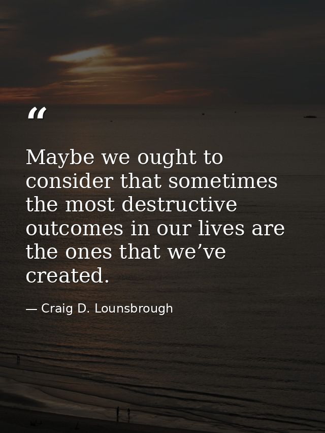 Maybe we ought to consider that sometimes the most destructive outcomes in our lives are the ones that we’ve created. — Craig D. Lounsbrough
