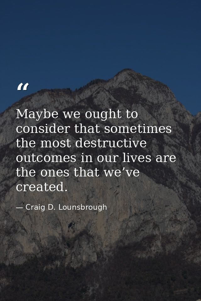 Maybe we ought to consider that sometimes the most destructive outcomes in our lives are the ones that we’ve created. — Craig D. Lounsbrough