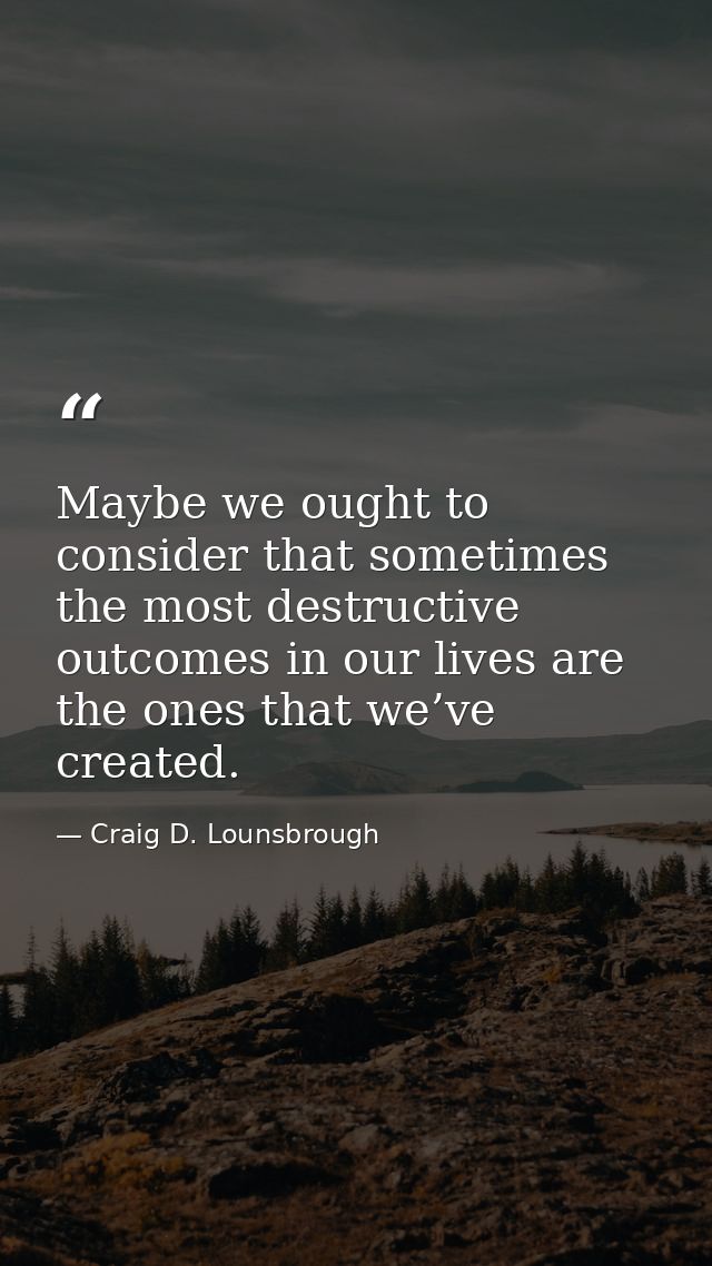 Maybe we ought to consider that sometimes the most destructive outcomes in our lives are the ones that we’ve created. — Craig D. Lounsbrough
