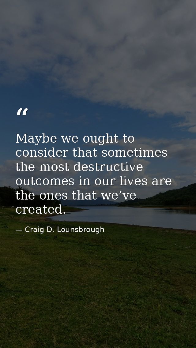 Maybe we ought to consider that sometimes the most destructive outcomes in our lives are the ones that we’ve created. — Craig D. Lounsbrough