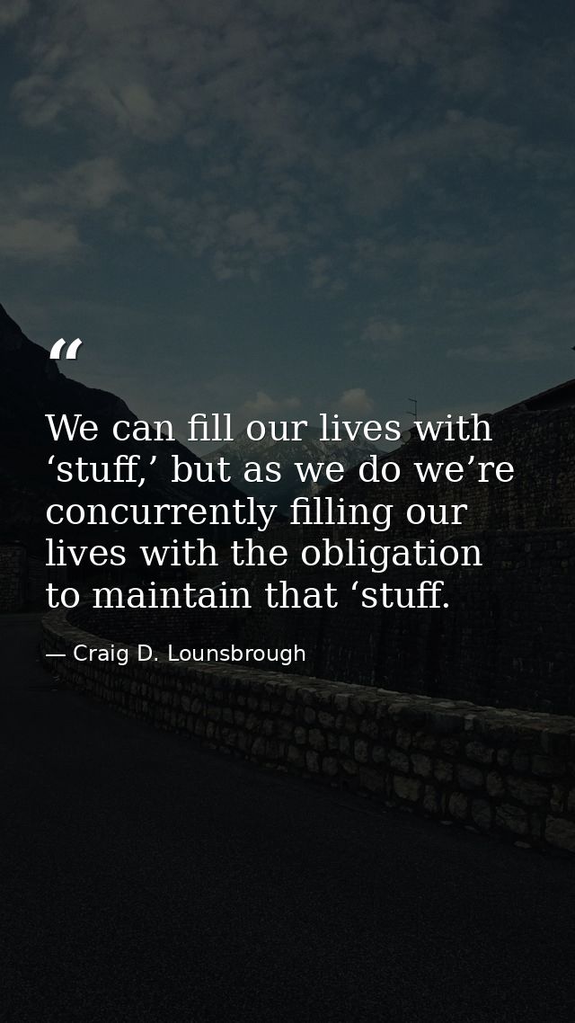 We can fill our lives with ‘stuff,’ but as we do we’re concurrently filling our lives with the obligation to maintain th — Craig D. Lounsbrough