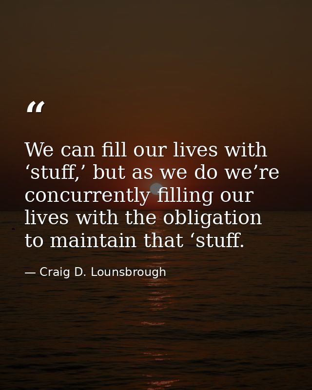 We can fill our lives with ‘stuff,’ but as we do we’re concurrently filling our lives with the obligation to maintain th — Craig D. Lounsbrough