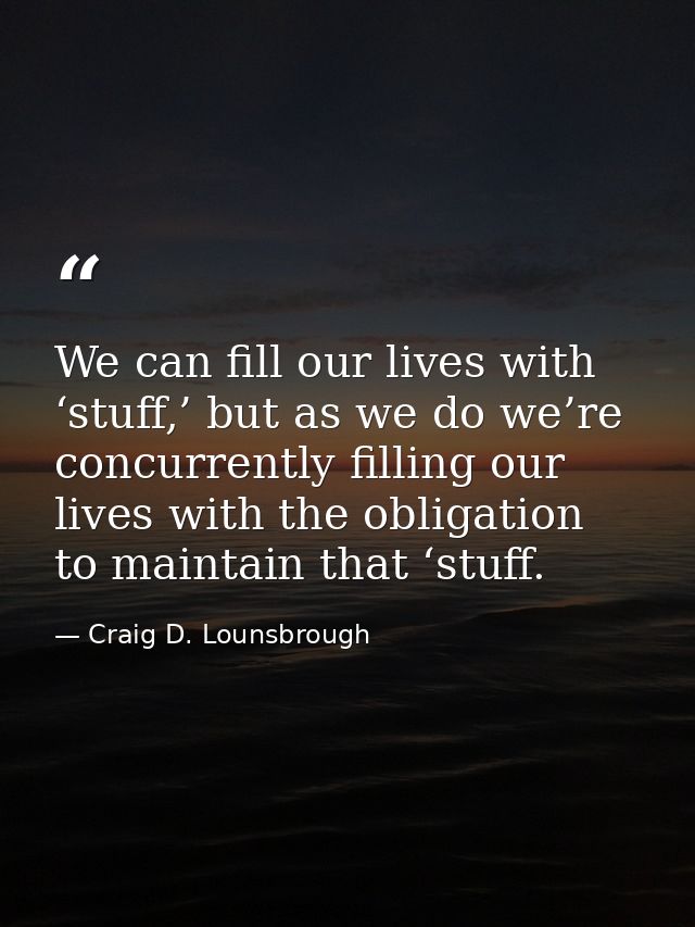 We can fill our lives with ‘stuff,’ but as we do we’re concurrently filling our lives with the obligation to maintain th — Craig D. Lounsbrough