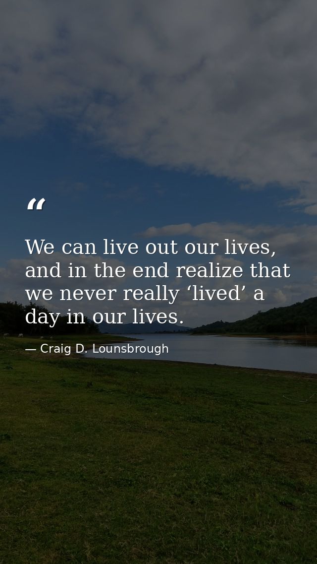 We can live out our lives, and in the end realize that we never really ‘lived’ a day in our lives. — Craig D. Lounsbrough