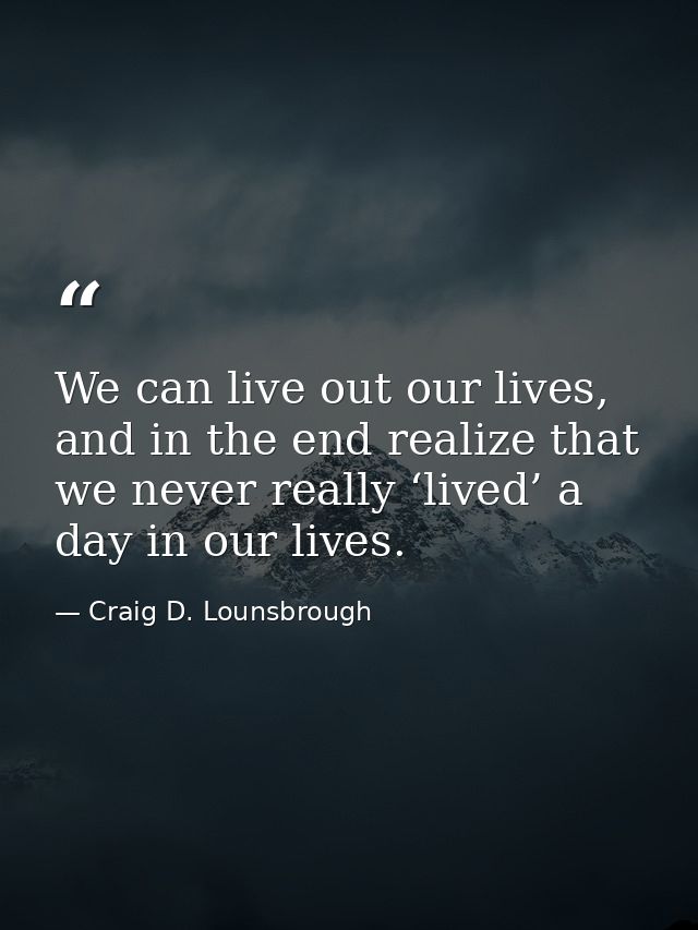 We can live out our lives, and in the end realize that we never really ‘lived’ a day in our lives. — Craig D. Lounsbrough