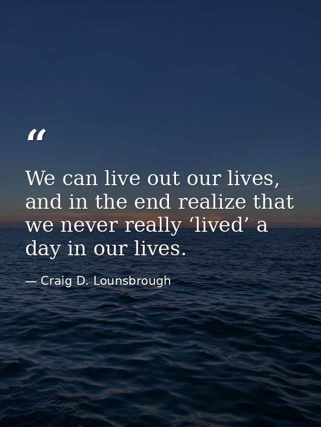 We can live out our lives, and in the end realize that we never really ‘lived’ a day in our lives. — Craig D. Lounsbrough