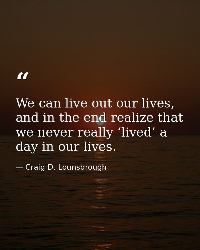 We can live out our lives, and in the end realize that we never really ‘lived’ a day in our lives. — Craig D. Lounsbrough