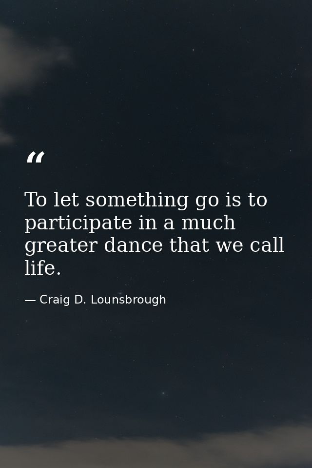 To let something go is to participate in a much greater dance that we call life. — Craig D. Lounsbrough