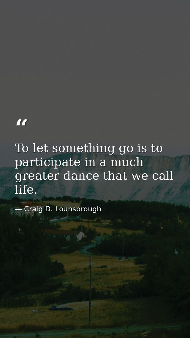 To let something go is to participate in a much greater dance that we call life. — Craig D. Lounsbrough