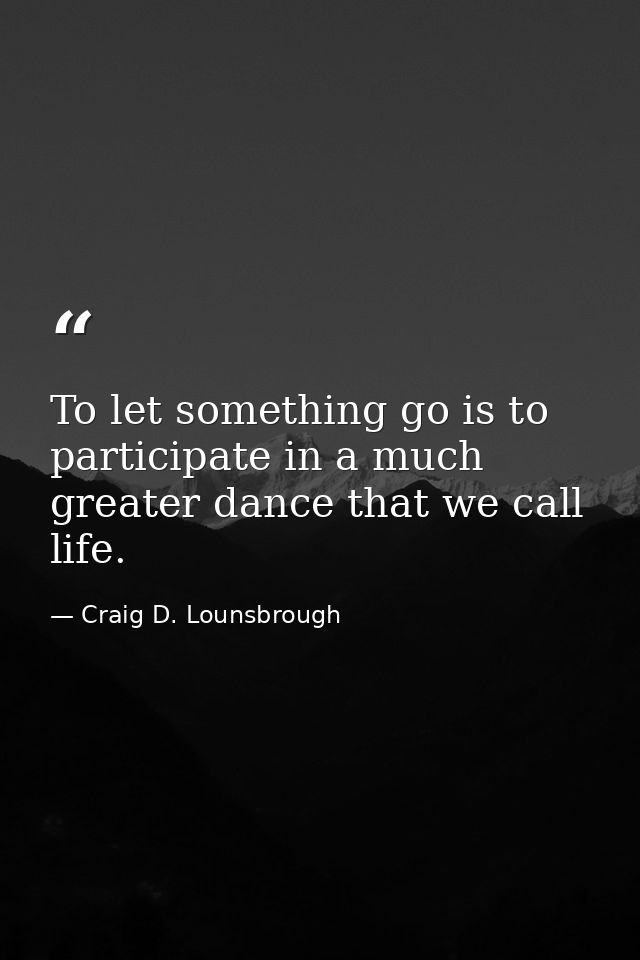 To let something go is to participate in a much greater dance that we call life. — Craig D. Lounsbrough