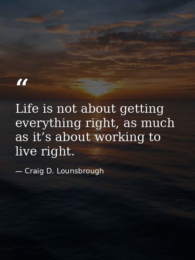 Life is not about getting everything right, as much as it’s about working to live right. — Craig D. Lounsbrough