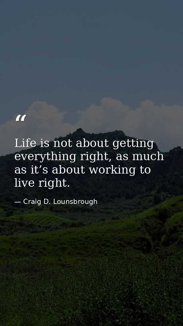 Life is not about getting everything right, as much as it’s about working to live right. — Craig D. Lounsbrough