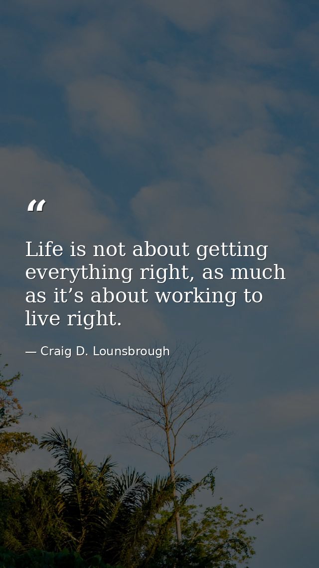 Life is not about getting everything right, as much as it’s about working to live right. — Craig D. Lounsbrough